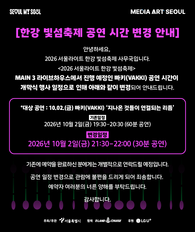 한강 빛섬축제 공연 시간 변경 안내. 2026년 10월 2일 금요일 MAIN 3 라이브하우스 빠키(VAKKI) ‘지나온 것들이 연결되는 리듬’ 공연이 개막식 행사 일정으로 인해 기존 19:30~20:30(60분)에서 21:30~22:00(30분)으로 변경됩니다. 기존 예약자에게는 개별 연락드릴 예정입니다. 관람에 불편을 드려 죄송합니다.