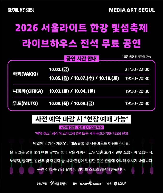 2026 서울라이트 한강 빛섬축제 라이브하우스 전석 무료 공연. 전체관람 가능. 빠키(VAKKI): 10월 2일 21:30~22:00, 10월 5일·7일·10일 19:30~20:30. 씨피카(CIFIKA): 10월 3일·4일 19:30~20:30. 무토(MUTO): 10월 8일·9일 19:30~20:30. 사전 예약 마감 시 오후 4시 30분부터 현장 예매 가능. 예약 취소는 공식 인스타그램 DM 또는 사무국 02-790-7555로 문의. 당일 주차가 어려우니 대중교통 및 셔틀버스를 이용해 주세요. 강한 빛과 빠른 깜빡임 등 레이저·조명 효과가 포함되므로 빛에 민감한 분은 관람에 주의해 주세요. 공연 중 영상 촬영 및 라이브 스트리밍은 제한됩니다.